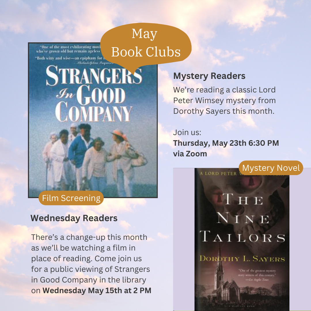 May Book Clubs Wednesday Readers-There's a change-up this month as we'll be watching a film in place of reading. Come join us for a public viewing of Strangers in Good Company in the library on Wednesday May 15th at 2pm Mystery Readers-We're reading a classic Lord Peter Wimsey mystery from Dorothy Sayers this month. Join us Thursday, May 23red 6:30pm via Zoom Images: movie poster for strangers in good company (elderly white people walking in a field) and book cover for the Nine Tailors (Rural English church in the background)