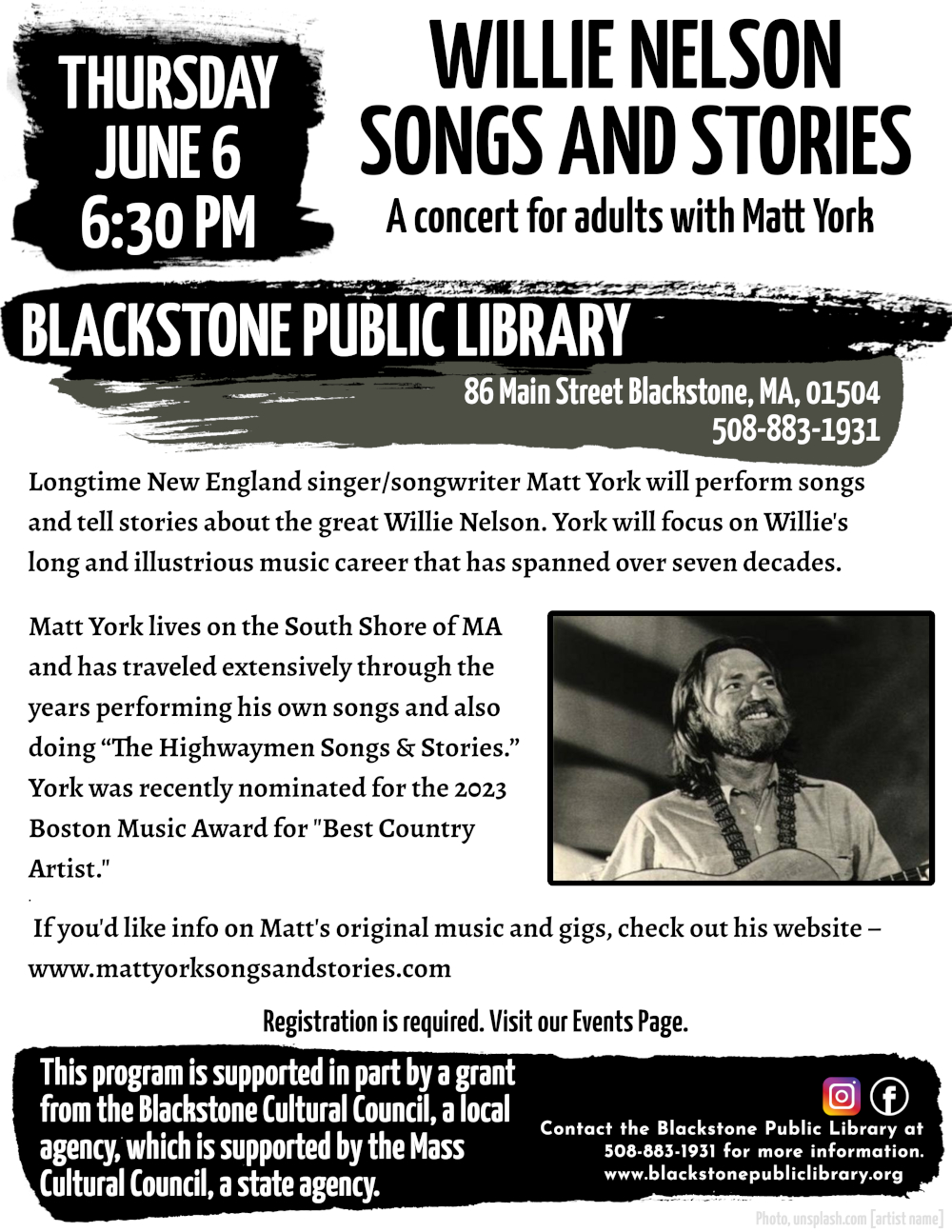 Willie Nelson – Songs and Stories A concert for adults with Matt York.  Thursday, June 6, 6:30 PM  Longtime New England singer/songwriter Matt York will perform songs and tell stories about the great Willie Nelson. York will focus on Willie's long and illustrious music career that has spanned over seven decades.   Matt York lives on the South Shore of MA and has traveled extensively through the years performing his own songs and also doing “The Highwaymen Songs & Stories.” York was recently nominated for the 2023 Boston Music Award for "Best Country Artist."  If you'd like info on Matt's original music and gigs, check out his website – www.mattyorksongsandstories.com   Registration is required. Visit our Events Page. Contact the Blackstone Public Library at 508-883-1931 for more information.  This program is supported in part by a grant from the Blackstone Cultural Council, a local agency, which is supported by the Mass Cultural Council, a state agency.