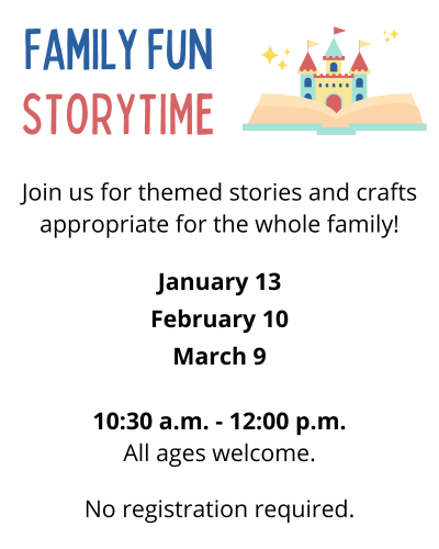 Family Fun Storytime Join us for themed stories and crafts appropriate for the whole family! January 13 February 10 March 9 10:30 a.m. to 12:00 p.m. All ages welcome. No registration required. 