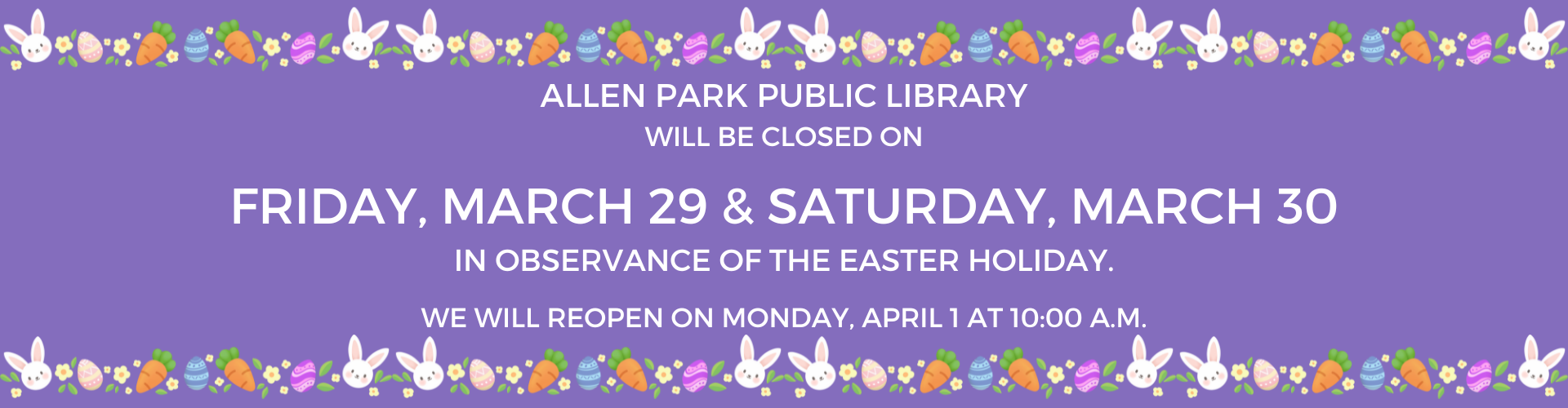 Allen Park Public Library will be closed on Friday, March 29 and Saturday, March 30 in observance of the Easter holiday. We will reopen on Monday, April 1 at 10:00 a.m.