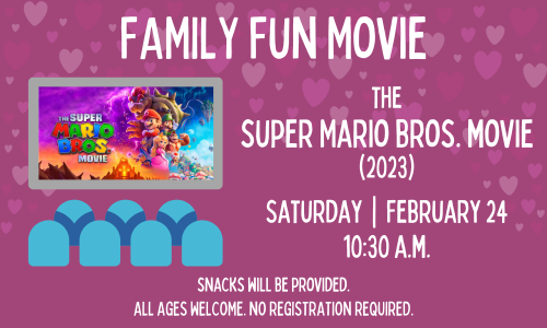 Family Fun Movie The Super Mario Bros. Movie (2023) Saturday, February 24 10:30 a.m. Snacks will be provided. All ages welcome. No registration required.