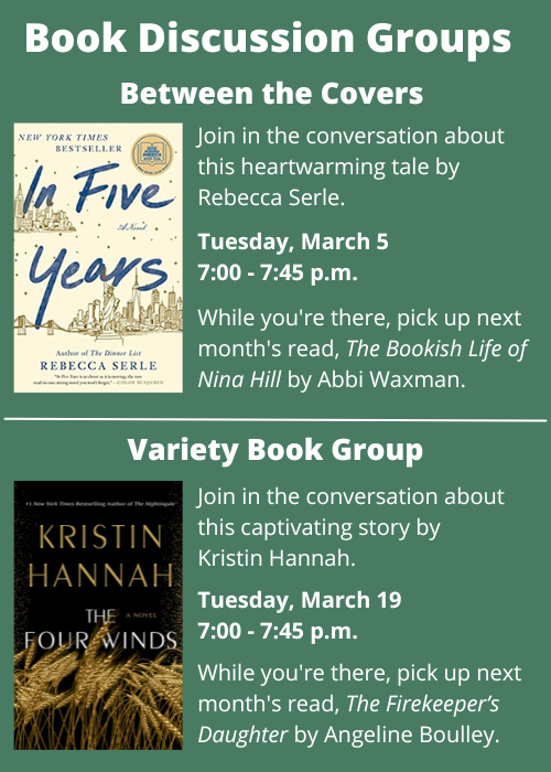 Book Discussion Groups Between the Covers Join in the conversation about In Five Years by Rebecca Serle. Tuesday, March 5 7:00 - 7:45 p.m. While you're there, pick up next month's read, The Bookish Life of Nina Hill by Abbi Waxman. Variety Book Group Join in the conversation about The Four Winds by Kristin Hannah. Tuesday, March 19 7:00 - 7:45 p.m. While you're there, pick up next month's read, The Firekeeper’s Daughter by Angeline Boulley.