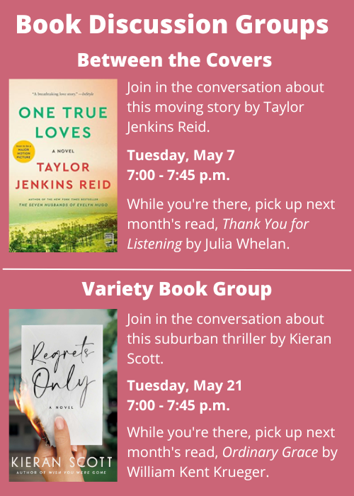 Book Discussion Groups | Between the Covers Join in the conversation about One True Loves by Taylor Jenkins Reid. Tuesday, May 7 7:00 - 7:45 p.m. While you're there, pick up next month's read, Thank You for Listening by Julia Whelan. | Variety Book Group Join in the conversation about Regrets Only by Kieran Scott. Tuesday, May 21 7:00 - 7:45 p.m. While you're there, pick up next month's read, Ordinary Grace by William Kent Krueger.
