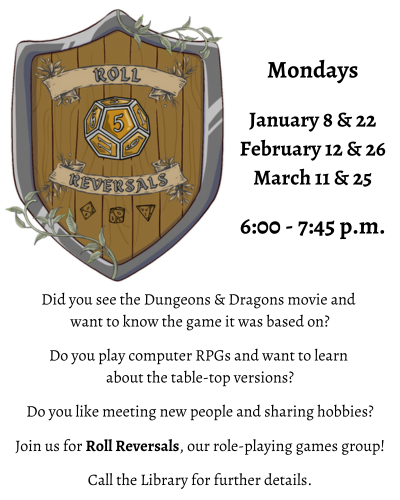 Did you see the Dungeons & Dragons movie and want to know the game it was based on? Do you play computer RPGs and want to learn about the table-top versions? Do you like meeting new people and sharing hobbies? Join us for Roll Reversals, our role-playing games group! Call the Library for further details. Mondays January 8 & 22 February 12 & 26 March 11 & 25 6:00 - 7:45 p.m.