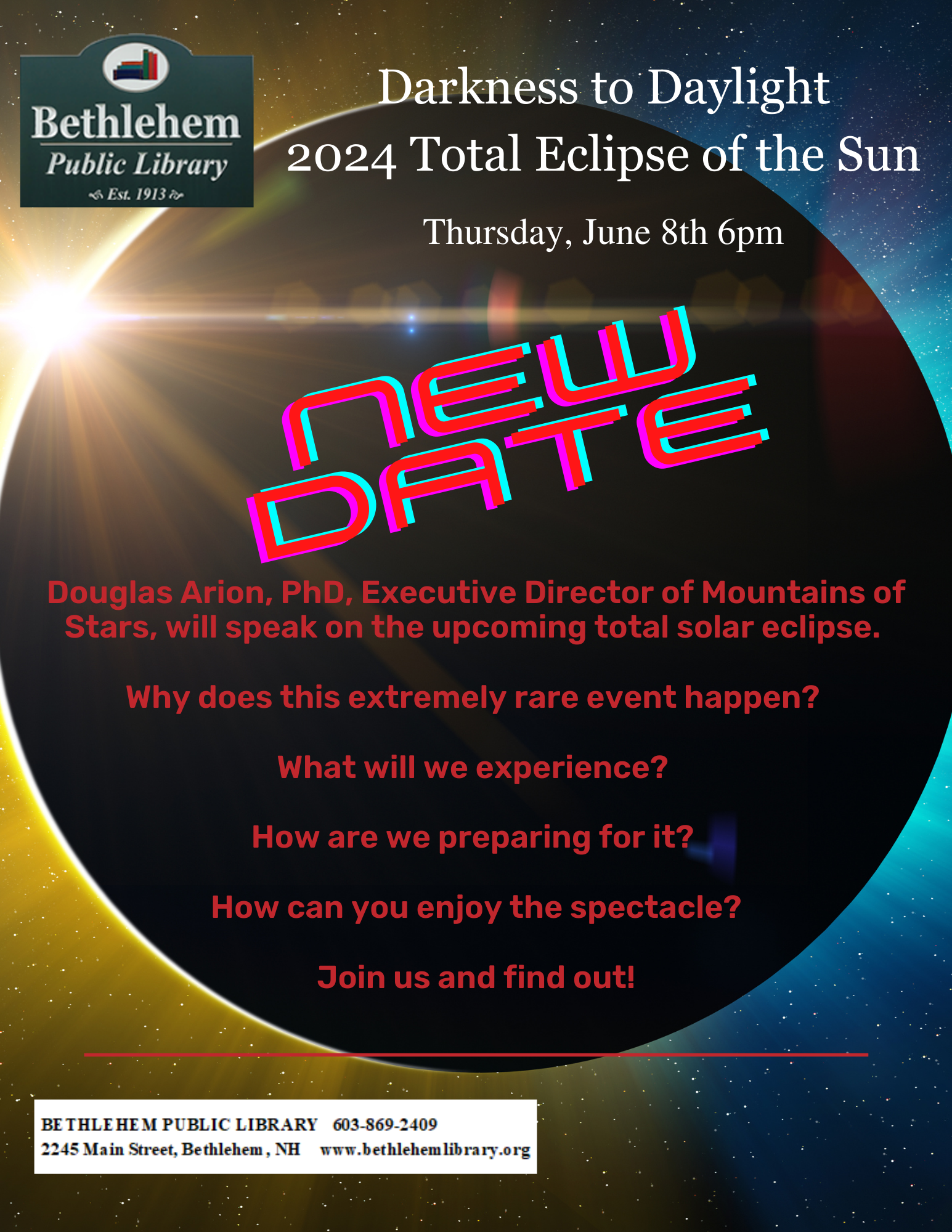 Darkness in Daylight: The 2024 Total Eclipse of the Sun NEW DATE:  Thursday, June 8th 6pm Douglas Arion, PhD, Executive Director of Mountains of Stars, will speak on the upcoming  total solar eclipse.  Why does this extremely rare event happen? What will we experience? How are we preparing for it? How can you enjoy the spectacle? Join us and find out! 
