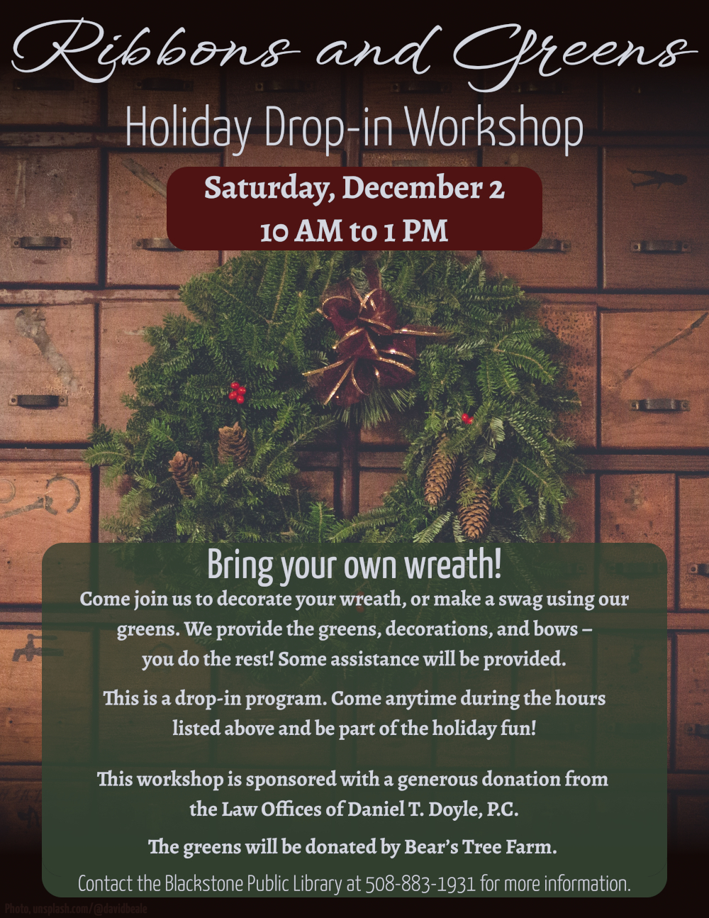 Ribbons and Greens Holiday Drop-in Workshop. Saturday, December 2, 10 AM to 1 PM.  Flyer background is a photo of a beautiful wreath made of evergreen branches, decorated with pinecones, red berries, and a red ribbon. The wreath hangs on a wall of apothecary-style drawers.  Bring your own wreath! Come join us to decorate your wreath, or make a swag using our greens. We provide the greens, decorations, and bows – you do the rest! Some assistance will be provided.  This is a drop-in program. Come anytime during 10 AM to 1 PM and be part of the holiday fun!  This workshop is sponsored with a generous donation from the Law Offices of Daniel T. Doyle, P.C. The greens will be donated by Bear’s Tree Farm.   Contact the Blackstone Public Library at 508-883-1931 for more information.
