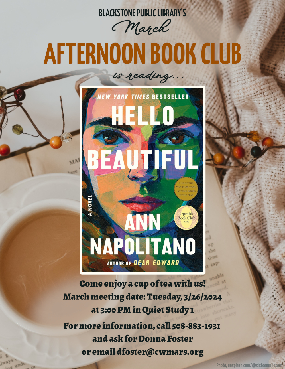 Blackstone Public Library’s March Afternoon Book Club is reading "Hello Beautiful" a novel by Ann Napolitano.  Come enjoy a cup of tea with us! March meeting date: Tuesday, 3/26/2024 at 3:00 PM in Quiet Study 1.  Image description: The book text is in a bold white sans-serif font, placed over the painting of a woman's face. The painting is done in a bold style with colors ranging from pale peach, to green tones for her skin where it is in shadow. The paint strokes are visible and the colors are vibrant.  For more information, call 508-883-1931 and ask for Donna Foster, or email dfoster@cwmars.org.