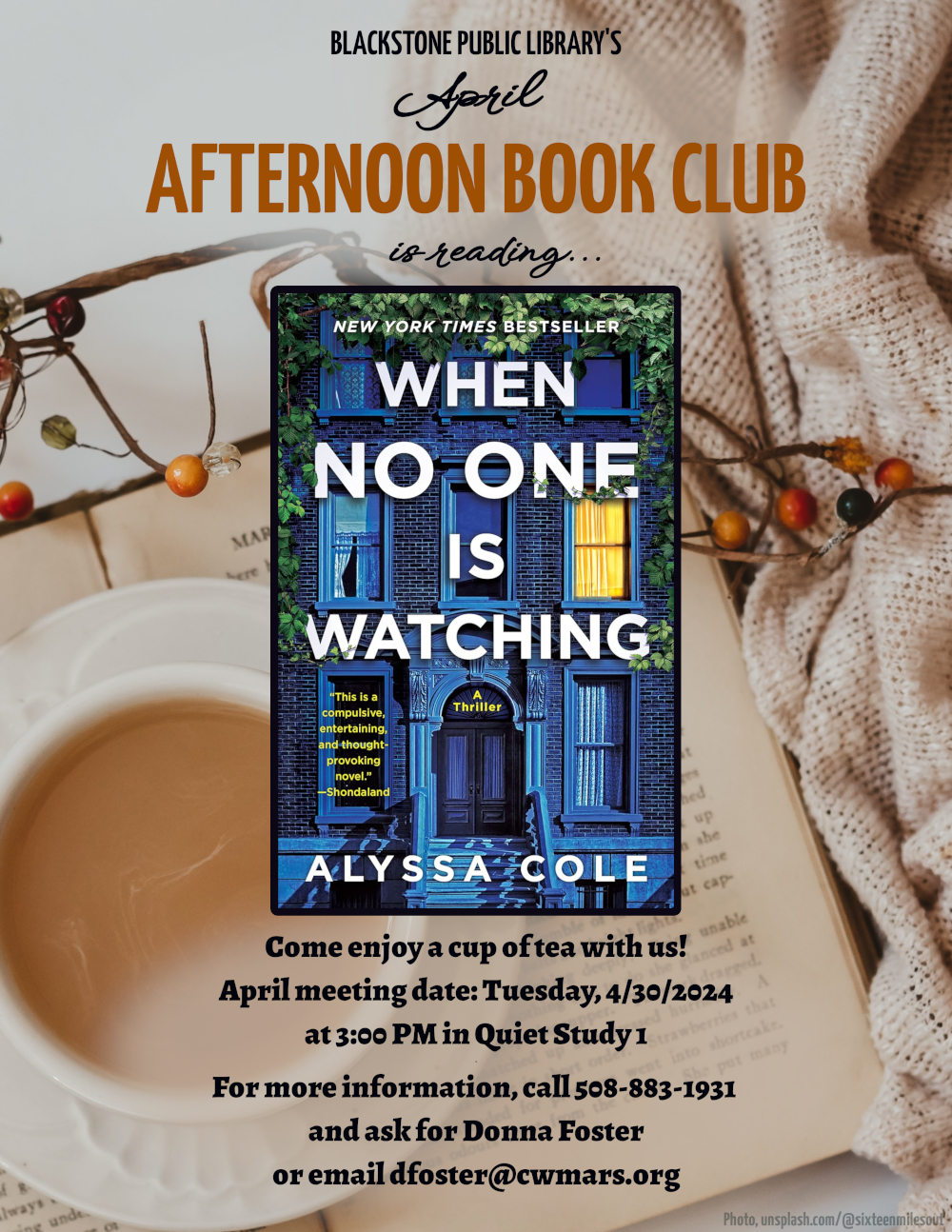 Blackstone Public Library’s April Afternoon Book Club is reading "When No One Is Watching" a thriller by Alyssa Cole.  Come enjoy a cup of tea with us! April meeting date: Tuesday, 4/30/2024 at 3:00 PM in Quiet Study 1.  Image description: The title text is in a bold white sans-serif font over the image of a three-story brick apartment building. The building is in blue evening light, with all of the windows dark except for one which is lit from within. Around the title text there is a border of green ivy vines. Smaller quoted text reads, "This is a compulsive, entertaining, and thought-provoking novel," quoted to Shondaland.  For more information, call 508-883-1931 and ask for Donna Foster, or email dfoster@cwmars.org.