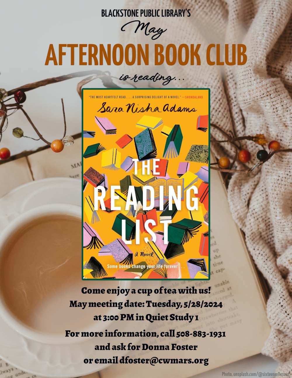 Blackstone Public Library’s May Afternoon Book Club is reading "The Reading List" a novel by Sara Nisha Adams.  Come enjoy a cup of tea with us! May meeting date: Tuesday, 5/28/2024 at 3:00 PM in Quiet Study 1.  Image description: The title of the book is in bold white sans-serif font, with the author's name in a scratched-marker cursive font. Text below the title reads, "Some books change your life forever..." The cover image is a goldenrod yellow background behind an illustration of falling, tumbling books. The line-art of the books is done with a crayon-style brush. The book covers are varying shades of blue, teal, yellow, red, and pink; some books are solid, and some have intricate patterns.  For more information, call 508-883-1931 and ask for Donna Foster, or email dfoster@cwmars.org.