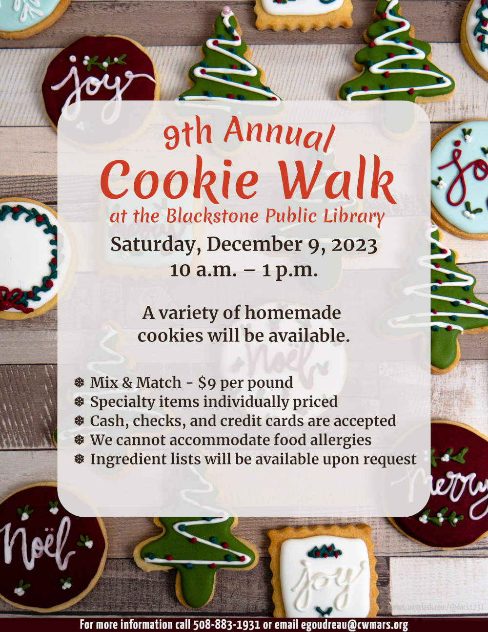 Flyer text is over a photograph of colorful holiday cookies spread evenly over a wooden cutting board with varying tones of wood stripes.  The 9th Annual Cookie Walk at the Blackstone Public Library Saturday, December 9, 2023, 10 a.m. – 1 p.m.  A variety of homemade cookies will be available. Mix & Match is $9 per pound. Specialty items are individually priced. Cash, checks, and credit cards are accepted. We cannot accommodate food allergies, but ingredient lists will be available upon request.   For more information call 508-883-1931 or email egoudreau@cwmars.org.