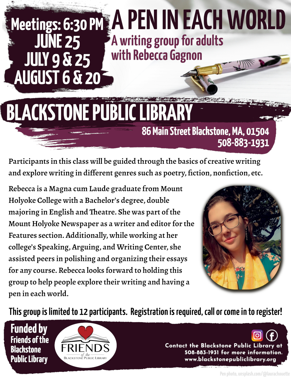 A Pen in Each World: A writing group for adults with Rebecca Gagnon.  Meetings will be at 6:30 PM on June 25, July 9 & 25, and August 6 & 20.  Flyer image behind the event title is a fountain pen resting on a bright white notebook. The pen is pale pink with a tropical bird and plant pattern in black and various shades of maroon. Below, near the event description, there is also a portrait of Rebecca Gagnon. 	 Participants in this class will be guided through the basics of creative writing and explore writing in different genres such as poetry, fiction, nonfiction, etc.  Rebecca is a Magna cum Laude graduate from Mount Holyoke College with a Bachelor’s degree, double majoring in English and Theatre. She was part of the Mount Holyoke Newspaper as a writer and editor for the Features section. Additionally, while working at her college’s Speaking, Arguing, and Writing Center, she assisted peers in polishing and organizing their essays for any course. Rebecca looks forward to holding this group to help people explore their writing and having a pen in each world.  Registration is required. This group is limited to 12 participants. Call the Blackstone Public Library at 508-883-1931 to register, or for more information.  Funded by the Friends of the Blackstone Public Library.