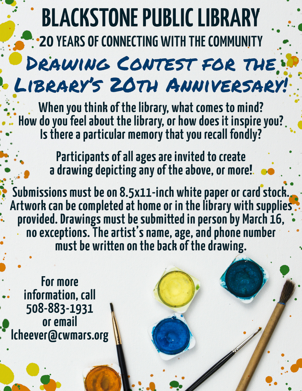 Blackstone Public Library, 20 Years of Connecting with the Community.  Drawing Contest for the Library’s 20th Anniversary!  Flyer text is over a white canvas-textured background with colorful paint splatters decorating the edges. In the bottom right corner of the image is a selection of paint brushes and containers filled with paint.  When you think of the library, what comes to mind? How do you feel about the library, or how does it inspire you? Is there a particular memory that you recall fondly? Participants of all ages are invited to create a drawing depicting any of the above, or more!  Submissions must be on 8.5x11-inch white paper or card stock. Artwork can be completed at home or in the library with supplies provided. Drawings must be submitted in person by March 16, no exceptions. The artist’s name, age, and phone number must be written on the back of the drawing.  For more information, call 508-883-1931 or email lcheever@cwmars.org. 