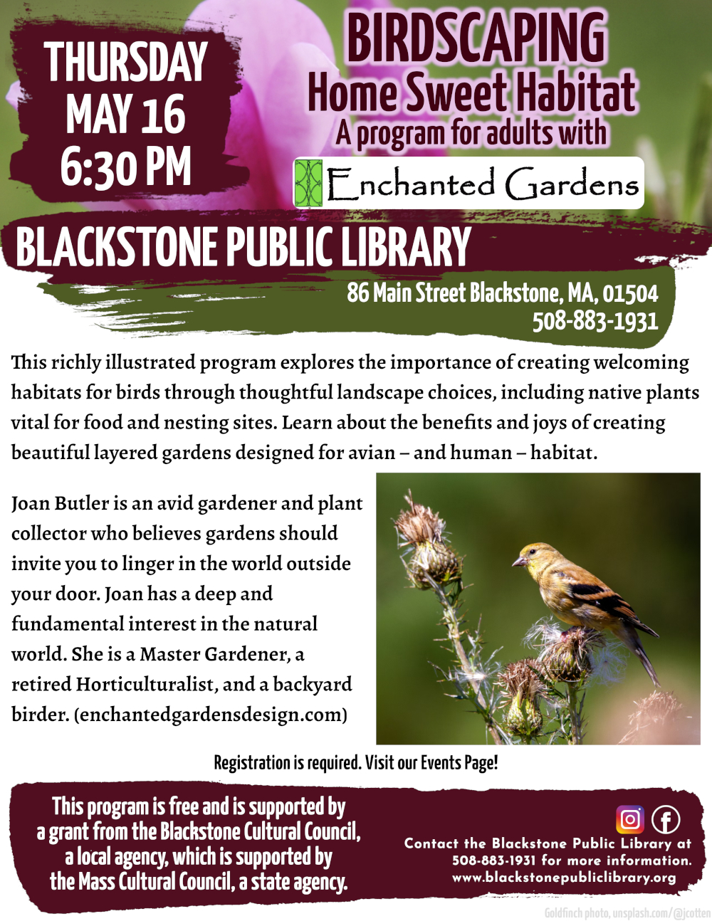 Birdscaping: Home Sweet Habitat with Enchanted Garden Designs. Thursday, May 16, 6:30 PM.  This richly illustrated program explores the importance of creating welcoming habitats for birds through thoughtful landscape choices, including native plants vital for food and nesting sites. Learn about the benefits and joys of creating beautiful layered gardens designed for avian – and human – habitat.  Joan Butler is an avid gardener and plant collector who believes gardens should invite you to linger in the world outside your door. Joan has a deep and fundamental interest in the natural world. She is a Master Gardener, a retired Horticulturalist, and a backyard birder. (enchantedgardensdesign.com)  Registration is required. Visit our Events Page!  This program is free and is supported by a grant from the Blackstone Cultural Council, a local agency, which is supported by the Mass Cultural Council, a state agency.