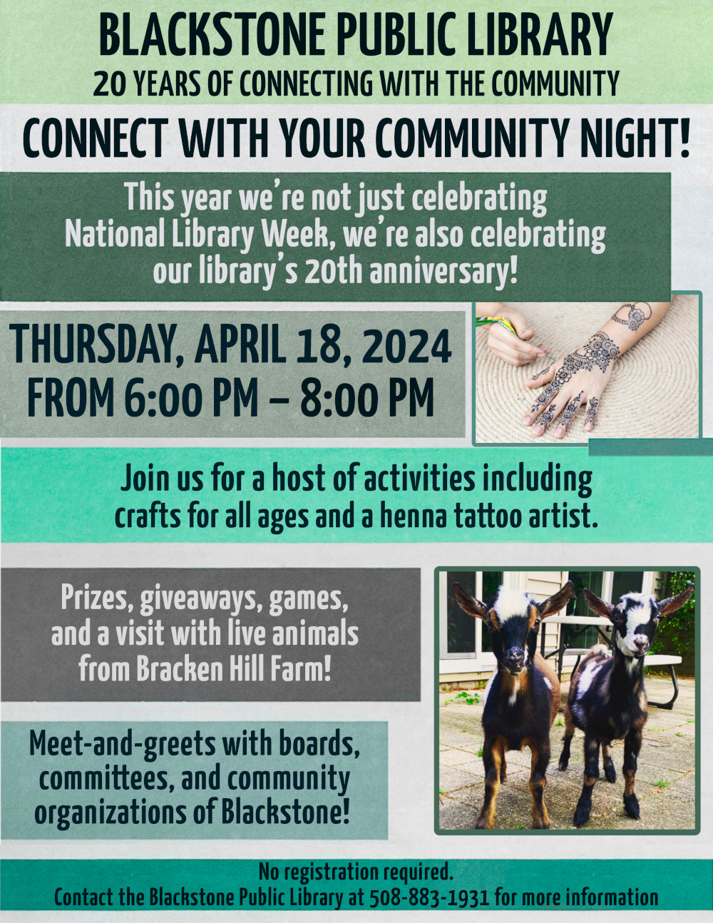 Blackstone Public Library, 20 Years of Connecting with the Community. Connect with your community night! Thursday, April 18 from 6PM to 8 PM.  This year we’re not just celebrating National Library Week, we’re also celebrating our library’s 20th anniversary!   Join us for a host of activities including crafts for all ages, a henna tattoo artist, prizes, giveaways, games, a visit with live animals from Bracken Hill Farm, and meet-and-greets with boards, committees, and community organizations of Blackstone!   Flyer text is placed over background of rectangular stripes in varied grey-blue colors. There are two photographs: one features a hand with fresh henna tattoo paste being applied, and one is two adorable goats standing on a backyard patio, their fur is colored in patches of black, brown, and white.   No registration required. Contact the Blackstone Public Library at 508-883-1931 for more information.