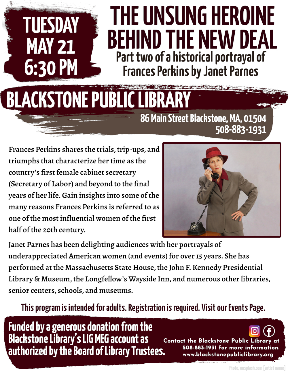 The Unsung Heroine Behind the New Deal: Part two of a historical portrayal of Frances Perkins by Janet Parnes. Tuesday, May 21, at 6:30 PM.  Flyer features a photograph of Janet Parnes dressed in costume as Frances Perkins. She sands with one hand on her hip, and the other holding the earpiece of a rotary telephone to her ear.  Frances Perkins shares the trials, trip-ups, and triumphs that characterize her time as the country’s first female cabinet secretary (Secretary of Labor) and beyond to the final years of her life. Gain insights into some of the many reasons Frances Perkins is referred to as one of the most influential women of the first half of the 20th century.  Janet Parnes has been delighting audiences with her portrayals of underappreciated American women (and events) for over 15 years. She has performed at the Massachusetts State House, the John F. Kennedy Presidential Library & Museum, the Longfellow’s Wayside Inn, and numerous other libraries, senior centers, schools, and museums.  This program is intended for adults. Registration is required. Visit our Events Page.  Contact the Blackstone Public Library at 508-883-1931 for more information.  Funded by a generous donation from the Blackstone Library’s LIG MEG account as authorized by the Board of Library Trustees.