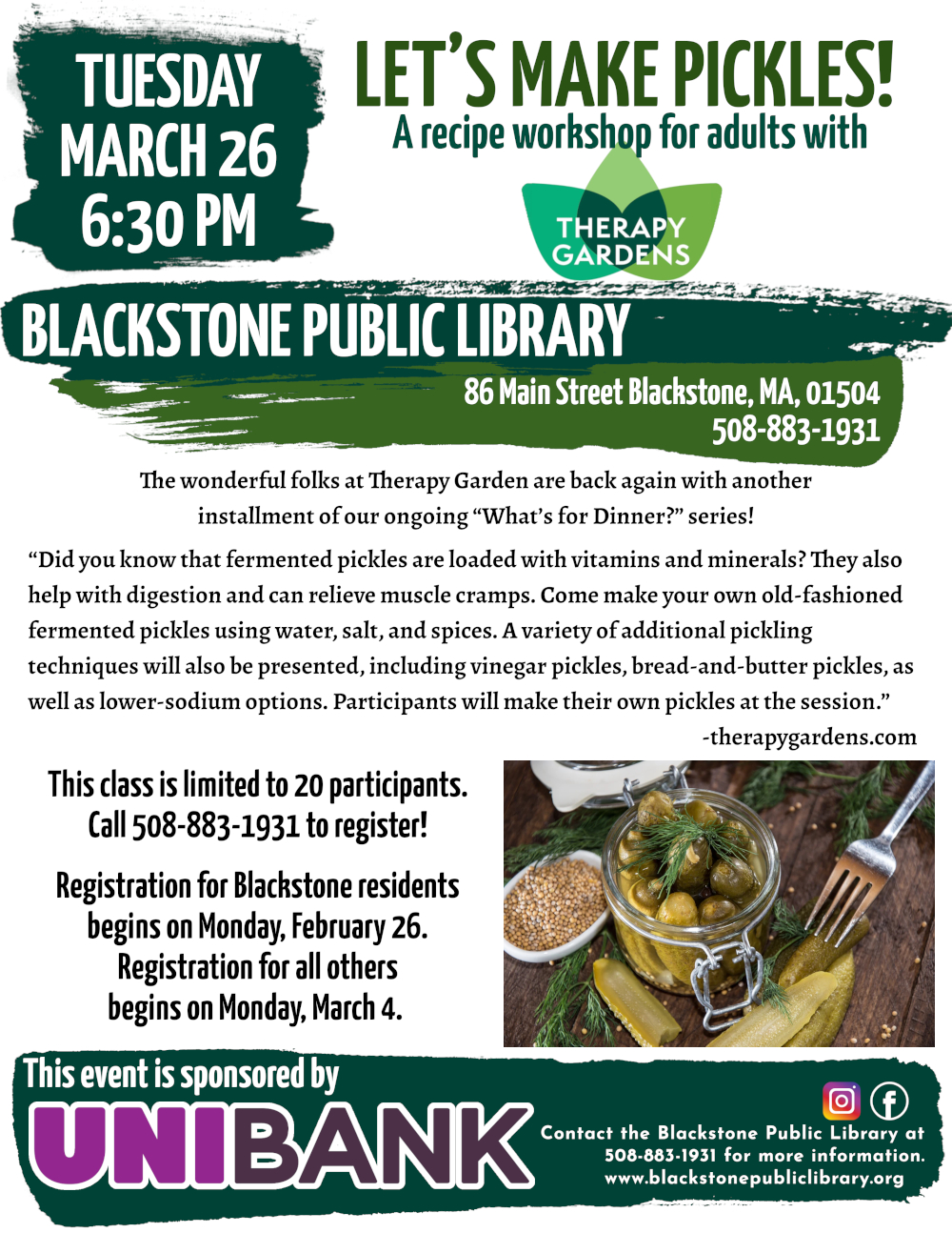 Let's Make Pickles! A recipe workshop for adults with Therapy Gardens. Tuesday, March 26, 6:30 PM.  The wonderful folks at Therapy Garden are back again with another installment of our ongoing “What’s for Dinner?” series!  “Did you know that fermented pickles are loaded with vitamins and minerals? They also help with digestion and can relieve muscle cramps. Come make your own old-fashioned fermented pickles using water, salt, and spices. A variety of additional pickling techniques will also be presented, including vinegar pickles, bread-and-butter pickles, as well as lower-sodium options. Participants will make their own pickles at the session.” -therapygardens.com  Flyer features a photo of a jar of fresh pickles resting on a wooden table. The jar is open, with some cut pickles on the table beside it, and a fork. Beside the jar is a small plate of mustard seeds. Fresh sprigs of dill are scattered around them all.  This class is limited to 20 participants. Call 508-883-1931 to register! Registration for Blackstone residents begins on Monday, February 26. Registration for all others begins on Monday, March 4.  Call the Blackstone Public Library at 508-883-1931 for more information.  This event is sponsored by Unibank.
