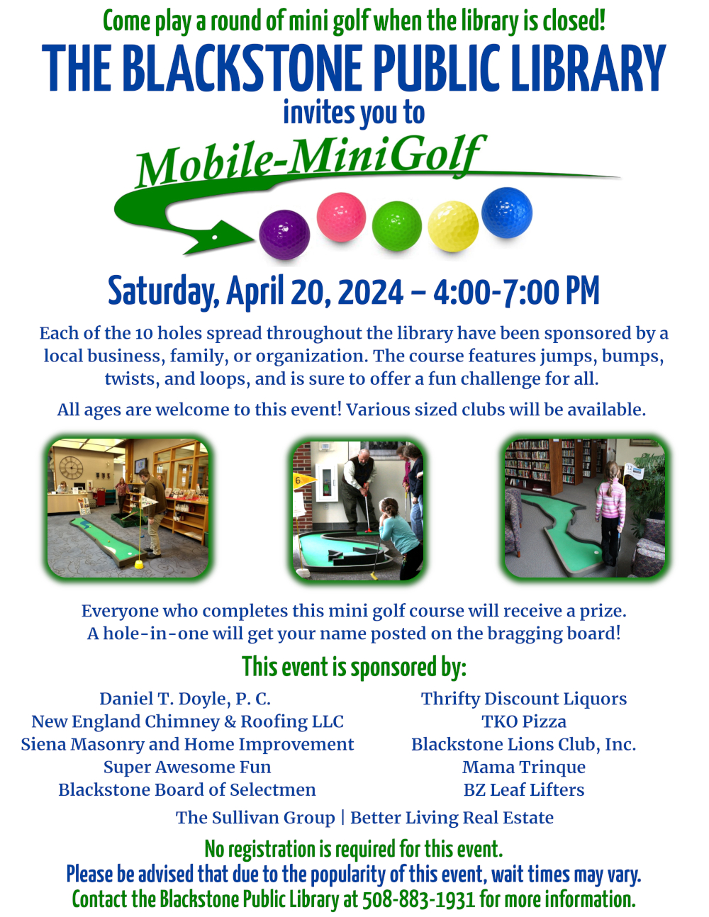 Come play a round of mini golf when the library is closed!  The Blackstone Public Library invites you to Mobile Mini Golf! Saturday, April 20, 2024 from 4:00 – 7:00 PM.  Each of the 10 holes spread throughout the library have been sponsored by a local business, family, or organization. The course features jumps, bumps, twists, and loops, and is sure to offer a fun challenge for all.  All ages are welcome to this event. Various sized clubs will be available.  Everyone who completes the course will receive a prize – also sponsored by a local business, family, or organization. A hole-in-one will get your name posted on the bragging board!  No registration is required for this event. Please be advised that due to the popularity of this event, wait times may vary. Contact the Blackstone Public Library at 508-883-1931 for more information.  Image description: The flyer features the Mini Golf company’s logo at the top of the page, “Mobile-MiniGolf” with a green arrow underlining it, pointing to four golf balls colored purple, pink, green, yellow, and blue. The flyer also features five photographs of previous minigolf events held by the company.