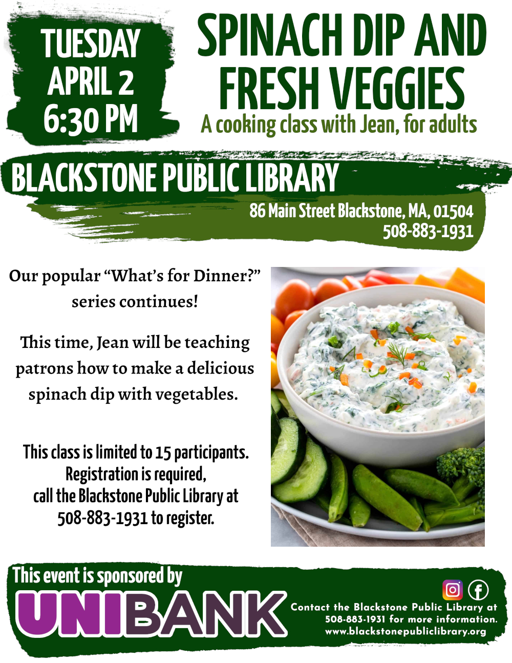 Spinach Dip and Fresh Veggies, a cooking class with Jean, for adults. Tuesday, April 2, 6:30 PM.  Our popular “What’s for Dinner?” series continues! This time, Jean will be teaching patrons how to make a delicious spinach dip with vegetables.   Photograph beside text shows a white bowl filled with savory spinach dip, garnished with dill and small bits of orange pepper. The bowl is surrounded by a selection of fresh broccoli, snap peas, cucumbers, cherry tomatoes, and bell peppers in a variety of colors.   This class is limited to 15 participants. Registration is required, call the  Blackstone Public Library at 508-883-1931 to register, or for more information.  This event is sponsored by Unibank.