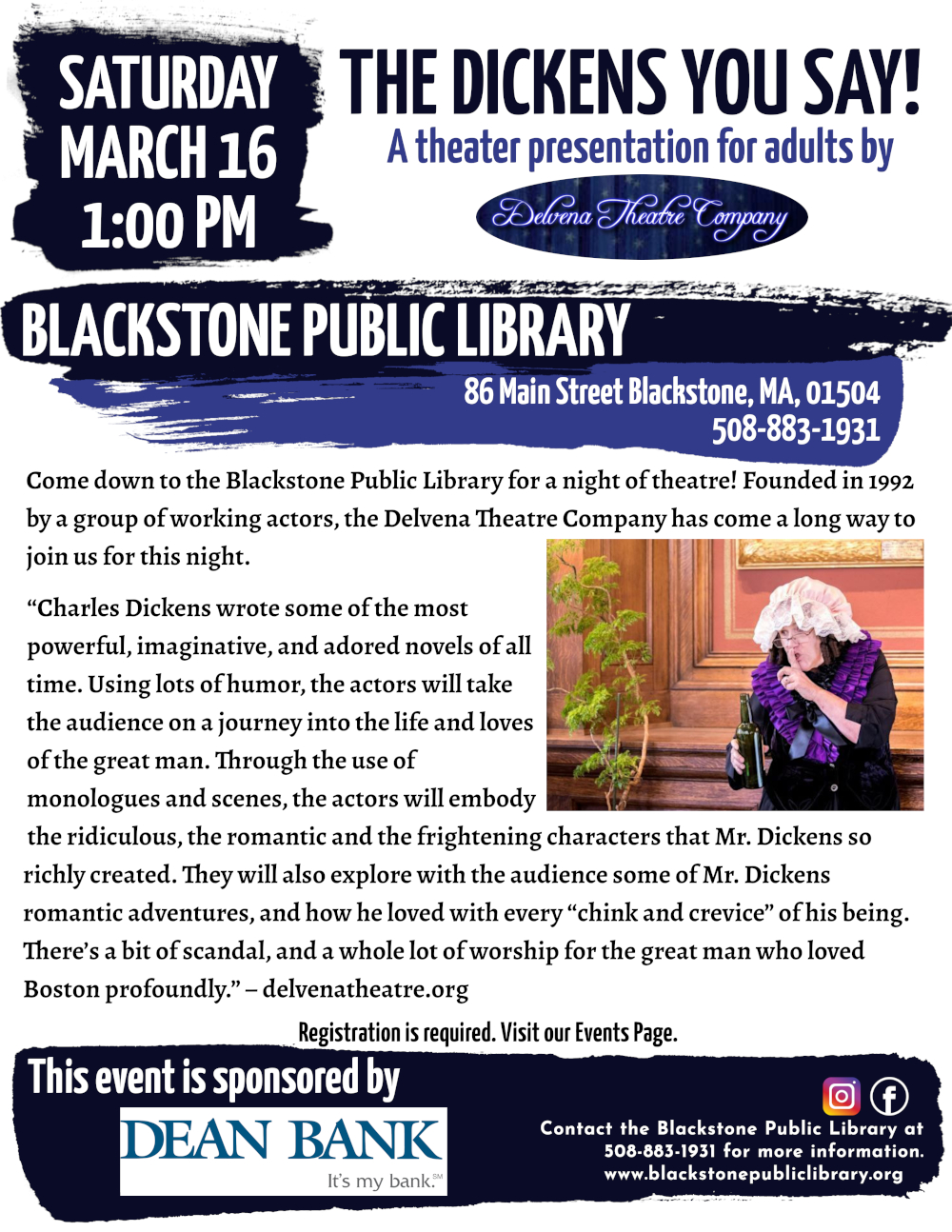 The Dickens You Say! A theater presentation for adults by Delvena Theatre Company Saturday, March 16, 1:00 PM.  Come down to the Blackstone Public Library for a night of theatre! Founded in 1992 by a group of working actors, the Delvena Theatre Company has come a long way to join us for this night.  “Charles Dickens wrote some of the most powerful, imaginative, and adored novels of all time. Using lots of humor, the actors will take the audience on a journey into the life and loves of the great man. Through the use of monologues and scenes, the actors will embody the ridiculous, the romantic and the frightening characters that Mr. Dickens so richly created. They will also explore with the audience some of Mr. Dickens romantic adventures, and how he loved with every “chink and crevice” of his being. There’s a bit of scandal, and a whole lot of worship for the great man who loved Boston profoundly.” – delvenatheatre.org  Flyer includes a photograph of a Delvena Theater actress dressed in costume, wearing a frilly black and purple top and a soft white lace bonnet, holding a green glass bottle in one hand, and using the other hand to ‘shush’ someone off camera.   Registration is required. Visit our Events Page. Blackstone Public Library at 508-883-1931 to register, or for more information.  This event is sponsored by Dean Bank.