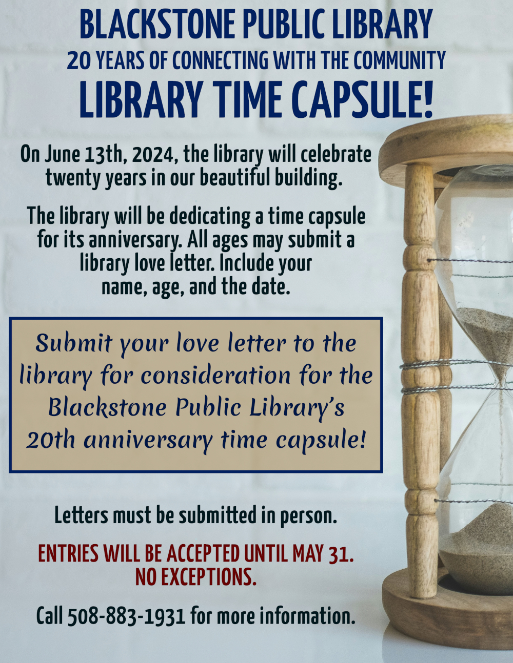 Blackstone Public Library, 20 Years of Connecting with the Community. Library Time Capsule!  Text is displayed over the background of a white-painted brick wall. In the foreground, to the right of the text, is a glass hourglass in a wooden frame, with sand pouring from above to below.  On June 13th, 2024, the library will celebrate twenty years in our beautiful building.   The library will be dedicating a time capsule for its anniversary. All ages may submit a library love letter. Include your name, age, and the date.  Submit your love letter to the library for consideration for the Blackstone Public Library’s 20th anniversary time capsule! Letters must be submitted in person.  Entries will be accepted until May 31. No exceptions.   Call 508-883-1931 for more information.	