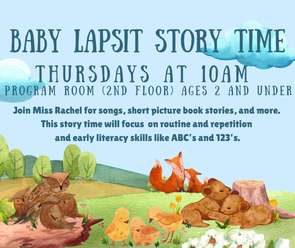 Baby Lapsit Story Time. Thursdays at 10AM. Program room (2nd floor) ages 2 and under. Join Miss Rachel for songs, short picture book stories, and more. This story time will focus on routine and repetition and early literacy skills like ABC's and 123's.