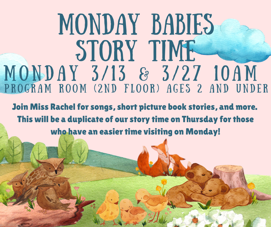 Extra Baby Lapsit Story Time. Monday 3/13 and 3/27 10AM. Program room (2nd floor), ages 2 and under. Join Miss Rachel for songs, short picture book stories, and more. This will be a duplicate of our story time on Thursday for those who have an easier time visiting on Monday!