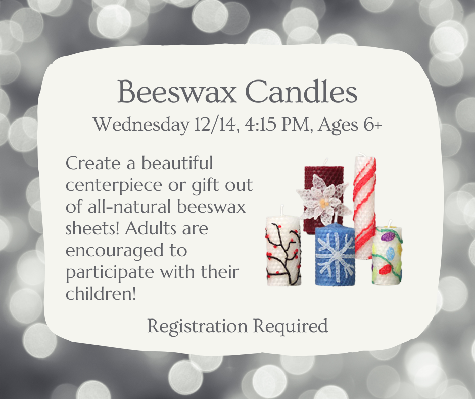 Beeswax Candles, Wednesday 12/14, 4:15 PM, ages 6+. Create a beautiful centerpiece or gift out of all-natural beeswax sheets! Adults are encouraged to participate with their children! Registration required.