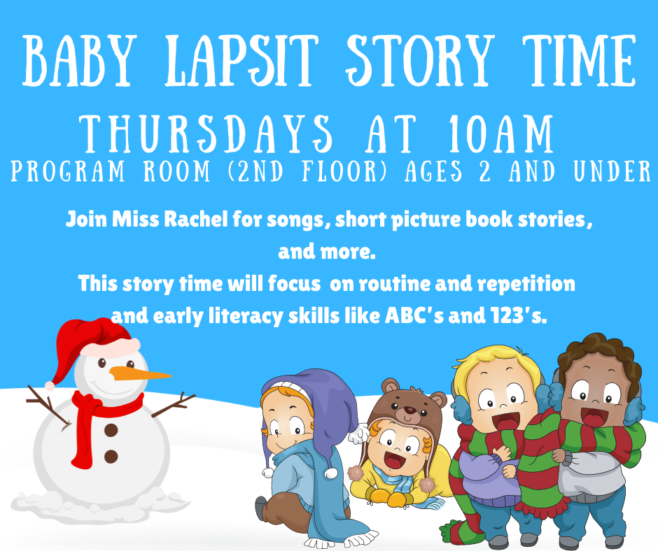 Baby Lapsit Story Time, Thursdays at 10AM, Program Room (2nd Floor), ages 2 and under. Join Miss Rachel for songs, short picture book stories, and more. This story time will focus on routine and repetition and early literacy skills like ABC's and 123's.