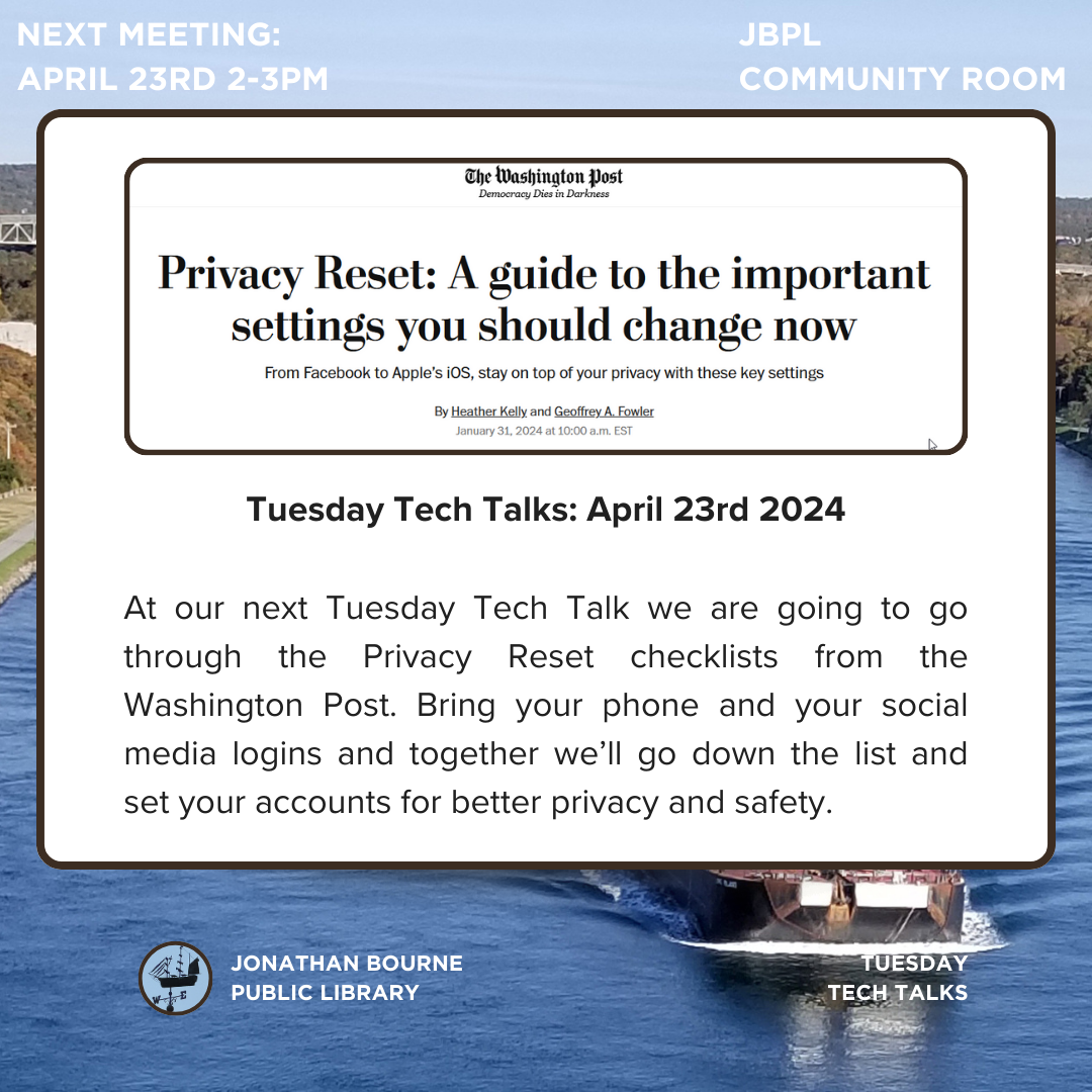 Privacy Reset: A guide to the settings you need to change now. Tuesday Tech Talks: April 23rd 2024  At our next Tuesday Tech Talk we are going to go through the Privacy Reset checklists from the Washington Post. Bring your phone and your social media logins and together we’ll go down the list and set your accounts for better privacy and safety.