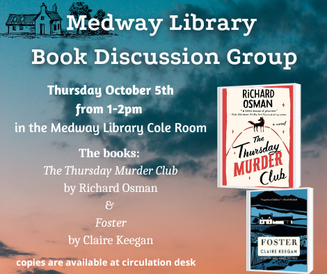 Medway Library Book Discussion Group. Thursday October 5th from 1 to 2pm  in the Medway Library Cole Room. The books:  The Thursday Murder Club by Richard Osman and Foster by Claire Keegan. copies are available at circulation desk. picture of the book covers