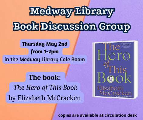 Medway Library Book Discussion Group. Thursday May 2nd from 1 to 2pm in the Medway Library Cole Room. The book: The Hero of This Book by Elizabeth McCracken. copies are available at circulation desk. picture of the book cover
