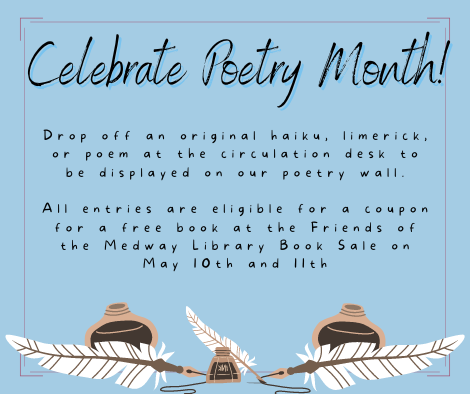 Celebrate Poetry Month! Drop off an original haiku, limerick, or poem at the circulation desk to be displayed on our poetry wall.   All entries are eligible for a coupon for a free book at the Friends of the Medway Library Book Sale on May 10th and 11th