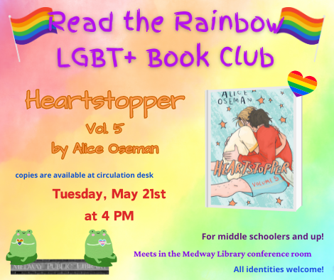 Read the Rainbow LGBT plus Book Club. Heartstopper volume 5. copies are available at circulation desk. Tuesday May 21st at 4pm. Meets in the Medway Library confrence room. For middle schoolers and up. All identities welcome!