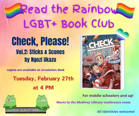 Read the Rainbow LGBT plus Book Club. Check, Please! volume two, Sticks and Stones by Ngozi Ukazu. copies are available at circulation desk. Tuesday February 27th at 2pm. Meets in the Medway Library confrence room. For middle schoolers and up. All identities welcome!
