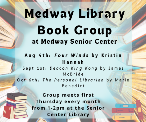 Medway Library Book Group at Medway Senior Center. Aug 4th Four Winds by Kristin Hannah, Sept 1st Deacon King Kong by James McBride, Oct 6th The Personal Librarian by Marie Benedict. Group meets first Thursday every month from 1 to 2pm at the Senior Center Library. Background is a ring of books