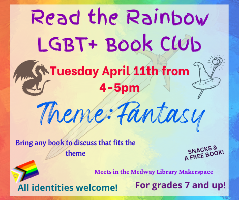 Read the Rainbow LGBT plus Book Club. Tuesday April 11th from 4 to 5pm. Theme: fantasy. Bring any LGBT plus book to discuss that fits the theme. Meets in the Medway Library Makerspace. All identities welcome! For grades 7 and up! snacks and a free book