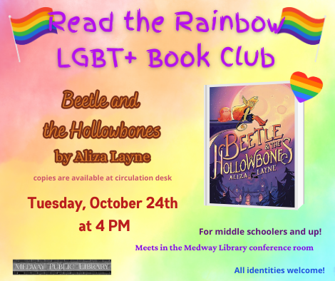 Read the Rainbow LGBT plus Book Club. Beetle and the Hollowbones  by Aliza Layne. copies are available at circulation desk. Tuesday Oct 24th at 4pm. Meets in the Medway Library confrence room. For middle schoolers and up. All identities welcome!