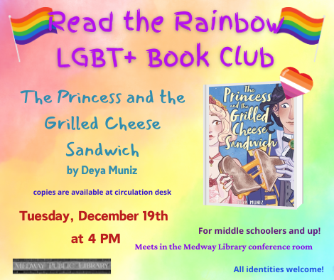 Read the Rainbow LGBT plus Book Club. The Princess and the Grilled Cheese Sandwich by Deya Muniz. copies are available at circulation desk. Tuesday December 19th at 4pm. Meets in the Medway Library confrence room. For middle schoolers and up. All identities welcome!
