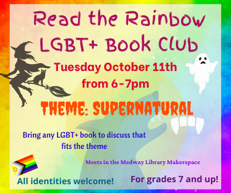 Read the Rainbow LGBT plus Book Club. Tuesday October 11th from 6 to 7pm. Theme: Supernatural. Bring any LGBT plus book to discuss that fits the theme. Meets in the Medway Library Makerspace. All identities welcome! For grades 7 and up! 