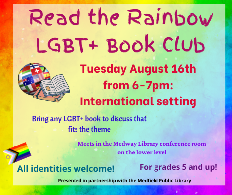 Read the Rainbow LGBT plus Book Club. Tuesday August 16th from 6 to 7pm: International setting. Bring any LGBT plus book to discuss that fits the theme. Meets in the Medway Library conference room on the lower level. All identities welcome! For grades 5 and up! Presented in partnership with the Medfield Public Library.