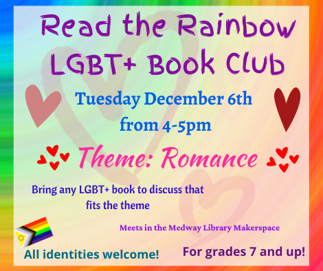Read the Rainbow LGBT plus Book Club. Tuesday December 6th from 4 to 5pm. Theme: Romance. Bring any LGBT plus book to discuss that fits the theme. Meets in the Medway Library Makerspace. All identities welcome! For grades 7 and up!
