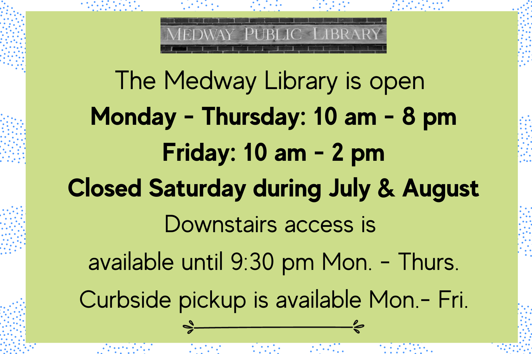 The Medway Library is open  Monday - Thursday: 10 am - 8 pm Friday: 10 am - 2 pm. Closed Saturday during July & August. Downstairs access is  available until 9:30 pm Mon. - Thurs. Curbside pickup is available Mon.- Fri.