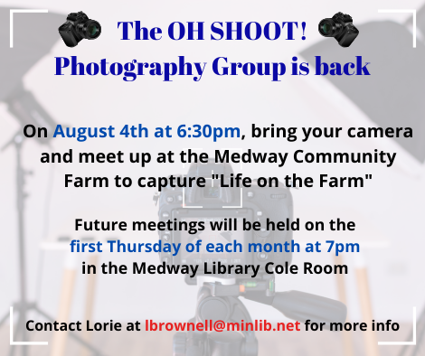 The OH SHOOT! Photography Group is back. On August 4th at 6:30pm, bring your camera and meet up at the Medway Community Farm to capture Life on the Farm. Future meetings will be held on the first Thursday of each month at 7pm in the Medway Library Cole Room. Contact Lorie at lbrownell at minlib.net for more info