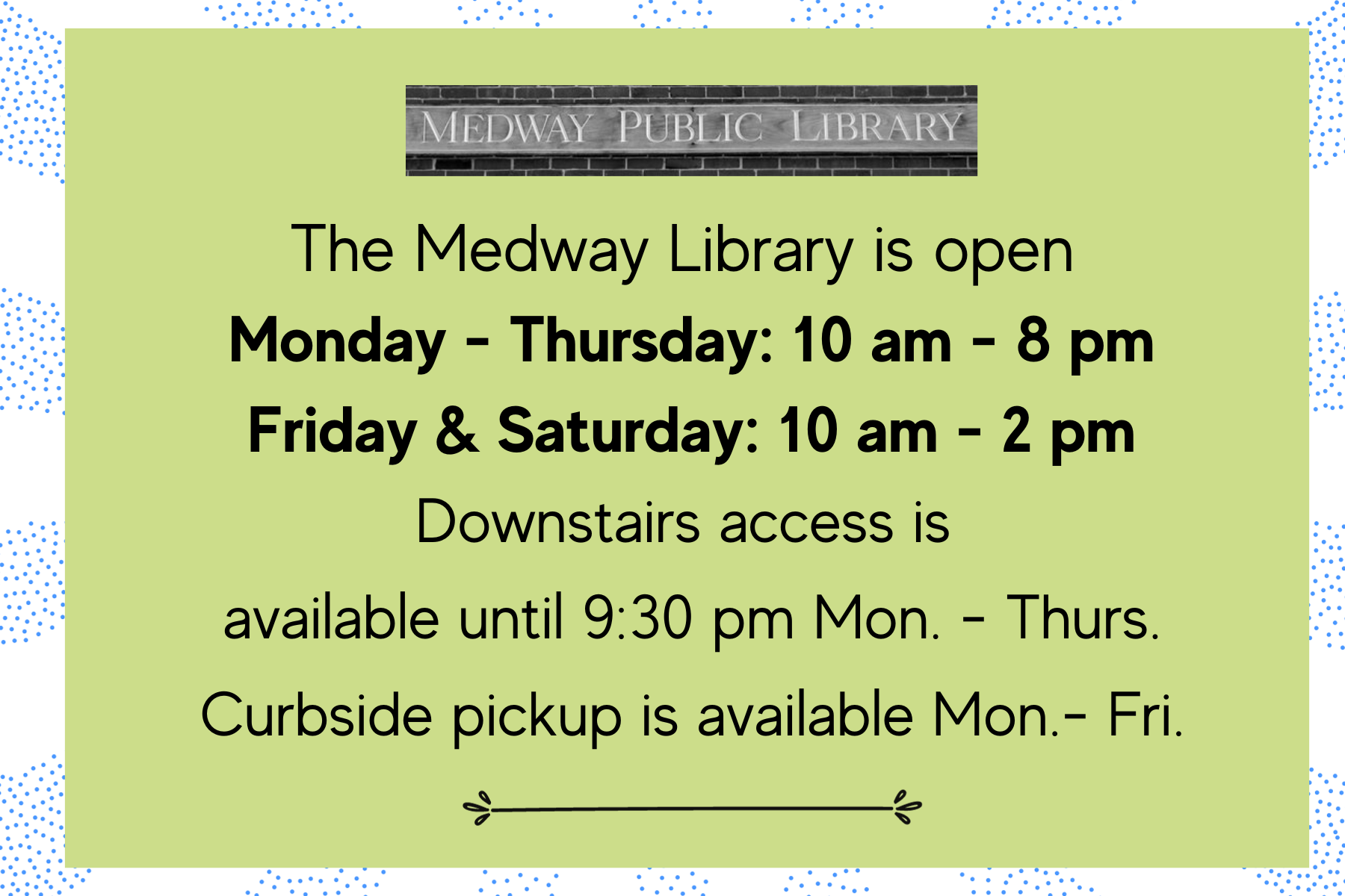The Medway Library is open  Monday - Thursday: 10 am - 8 pm Friday & Saturday: 10 am - 2 pm. Closed Saturday during July & August. Downstairs access is  available until 9:30 pm Mon. - Thurs. Curbside pickup is available Mon.- Fri.