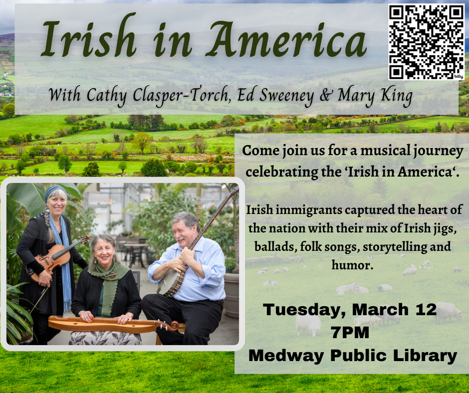 Irish in America With Cathy Clasper-Torch, Ed Sweeney & Mary King.  Come join us for a musical journey celebrating the ‘Irish in America‘.   Irish immigrants captured the heart of the nation with their mix of Irish jigs, ballads, folk songs, storytelling and humor.  Tuesday, March 12  7PM at the Medway Public Library 