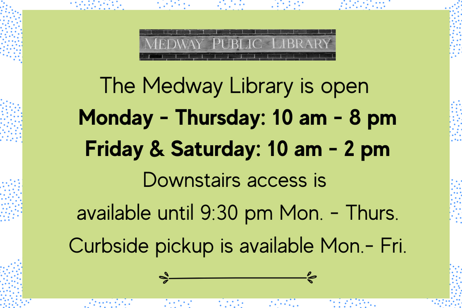 The Medway Library is open  Monday - Thursday: 10 am - 8 pm Friday & Saturday: 10 am - 2 pm Downstairs access is  available until 9:30 pm Mon. - Thurs. Curbside pickup is available Mon.- Fri.