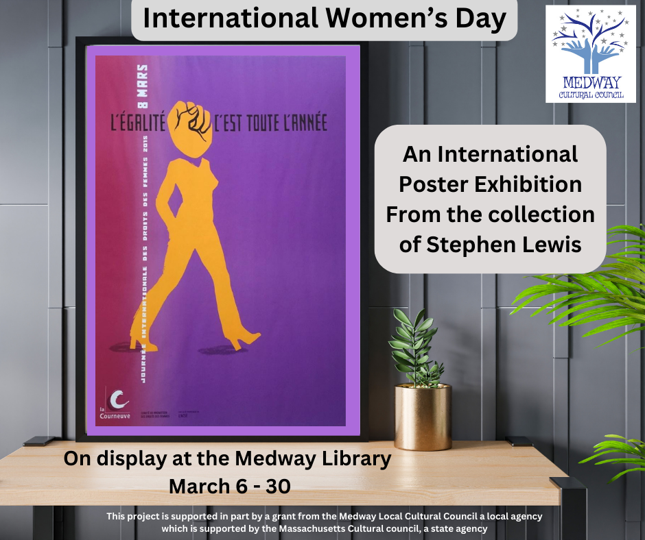 International Women’s Day, An International Poster Exhibition From the collection of Stephen Lewis, On display at the Medway Library  March 6 - 30, This project is supported in part by a grant from the Medway Local Cultural Council a local agency which is supported by the Massachusetts Cultural council, a state agency 