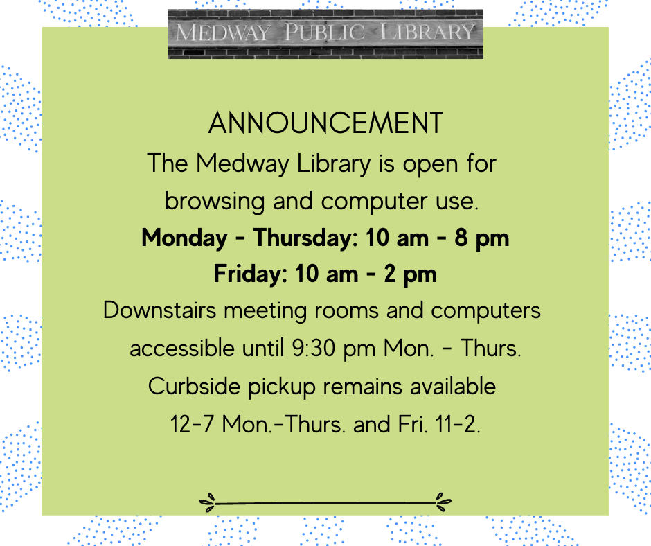 ANNOUNCEMENT The Medway Library is open for browsing and computer use, Monday - Thursday: 10 am - 8 pm Friday & Saturday: 10 am - 2 pm Downstairs meeting rooms and computers  accessible until 9:30 pm Mon - Thurs. Curbside pickup remains available  12-7 Mon-Thurs and Fri 11-2.  
